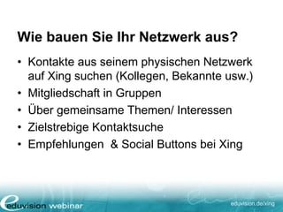 eduvision.de/xing
Wie bauen Sie Ihr Netzwerk aus?
• Kontakte aus seinem physischen Netzwerk
auf Xing suchen (Kollegen, Bekannte usw.)
• Mitgliedschaft in Gruppen
• Über gemeinsame Themen/ Interessen
• Zielstrebige Kontaktsuche
• Empfehlungen & Social Buttons bei Xing
 