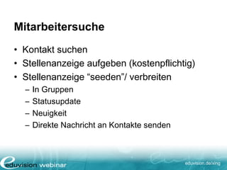 eduvision.de/xing
Mitarbeitersuche
• Kontakt suchen
• Stellenanzeige aufgeben (kostenpflichtig)
• Stellenanzeige “seeden”/ verbreiten
– In Gruppen
– Statusupdate
– Neuigkeit
– Direkte Nachricht an Kontakte senden
 