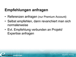 eduvision.de/xing
Empfehlungen anfragen
• Referenzen anfragen (nur Premium Account)
• Selbst empfehlen, dann revanchiert man sich
normalerweise
• Evt. Empfehlung verbunden an Projekt/
Expertise anfragen
 