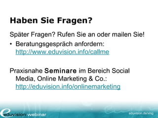 eduvision.de/xing
Haben Sie Fragen?
Später Fragen? Rufen Sie an oder mailen Sie!
• Beratungsgespräch anfordern:
http://www.eduvision.info/callme
Praxisnahe Seminare im Bereich Social
Media, Online Marketing & Co.:
http://eduvision.info/onlinemarketing
 
