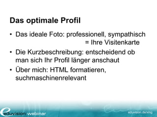 eduvision.de/xing
Das optimale Profil
• Das ideale Foto: professionell, sympathisch
= Ihre Visitenkarte
• Die Kurzbeschreibung: entscheidend ob
man sich Ihr Profil länger anschaut
• Über mich: HTML formatieren,
suchmaschinenrelevant
 