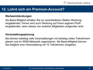 12. Lohnt sich ein Premium-Account?
    Werbeeinblendungen
    Als Basis-Mitglied erhalten Sie an verschiedenen Stellen Werbung
    eingeblendet. Ferner wird auch Werbung auf Ihrem eigenen Profil
    eingeblendet, wenn dieses von anderen Mitgliedern aufgerufen wird.


    Veranstaltungsplanung
    Sie können beliebig viele Veranstaltungen mit beliebig vielen Teilnehmern
    planen und im XING-Netzwerk organisieren. Als Basis-Mitglied können
    Sie lediglich eine Veranstaltung mit 10 Teilnehmern eingeben.




14. April 2011          Dr. Constance Richter, Online Marketing, Social Media   31
 