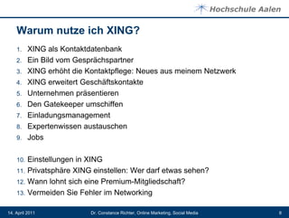 Warum nutze ich XING?
    1.    XING als Kontaktdatenbank
    2.    Ein Bild vom Gesprächspartner
    3.    XING erhöht die Kontaktpflege: Neues aus meinem Netzwerk
    4.    XING erweitert Geschäftskontakte
    5.    Unternehmen präsentieren
    6.    Den Gatekeeper umschiffen
    7.    Einladungsmanagement
    8.    Expertenwissen austauschen
    9.    Jobs

    10.   Einstellungen in XING
    11.   Privatsphäre XING einstellen: Wer darf etwas sehen?
    12.   Wann lohnt sich eine Premium-Mitgliedschaft?
    13.   Vermeiden Sie Fehler im Networking

14. April 2011             Dr. Constance Richter, Online Marketing, Social Media   8
 