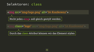 Selektoren: class 
<img src="img/logo.png" alt="IA Konferenz"> 
Nicht jedes <img> soll gleich gestylt werden 
<img class="logo" src="img/logo.png" alt="IA Konferenz"> 
Durch das class-Attribut können wir das Element stylen 
43 
 