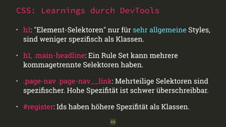 CSS: Learnings durch DevTools 
• h1: "Element-Selektoren" nur für sehr allgemeine Styles, 
sind weniger spezifisch als Klassen. 
• h1, .main-headline: Ein Rule Set kann mehrere 
kommagetrennte Selektoren haben. 
• .page-nav .page-nav__link: Mehrteilige Selektoren sind 
spezifischer. Hohe Spezifität ist schwer überschreibbar. 
• #register: Ids haben höhere Spezifität als Klassen. 
48 
 
