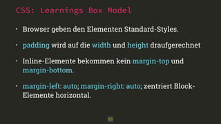 CSS: Learnings Box Model 
• Browser geben den Elementen Standard-Styles. 
• padding wird auf die width und height draufgerechnet 
• Inline-Elemente bekommen kein margin-top und 
margin-bottom. 
• margin-left: auto; margin-right: auto; zentriert Block- 
Elemente horizontal. 
55 
 