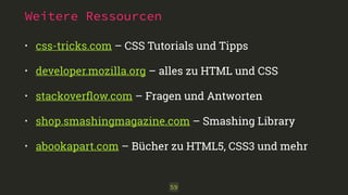 Weitere Ressourcen 
• css-tricks.com – CSS Tutorials und Tipps 
• developer.mozilla.org – alles zu HTML und CSS 
• stackoverflow.com – Fragen und Antworten 
• shop.smashingmagazine.com – Smashing Library 
• abookapart.com – Bücher zu HTML5, CSS3 und mehr 
59 
 