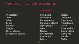 Bootstrap: CSS und Components 
67 
CSS 
Typography 
Code 
Tables 
Forms 
Buttons 
Images 
Helper classes 
Responsive utilities 
Components 
Glyphicons 
Dropdowns 
Button groups 
Button dropdowns 
Input groups 
Navs 
Navbar 
Breadcrumbs 
Pagination 
Labels 
Badges 
Jumbotron 
Page header 
Thumbnails 
Alerts 
Progress bars 
Media object 
List group 
Panels 
Wells 
 