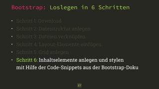 Bootstrap: Loslegen in 6 Schritten 
• Schritt 1: Download 
• Schritt 2: Dateistruktur anlegen 
• Schritt 3: Dateien verknüpfen 
• Schritt 4: Layout-Elemente einfügen 
• Schritt 5: Grid anlegen 
• Schritt 6: Inhaltselemente anlegen und stylen 
mit Hilfe der Code-Snippets aus der Bootstrap-Doku 
87 
 