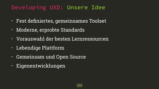 Developing UXD: Unsere Idee 
• Fest definiertes, gemeinsames Toolset 
• Moderne, erprobte Standards 
• Vorauswahl der besten Lernressourcen 
• Lebendige Plattform 
• Gemeinsam und Open Source 
• Eigenentwicklungen 
104 
 