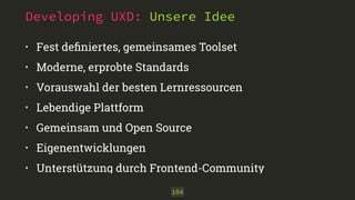 Developing UXD: Unsere Idee 
• Fest definiertes, gemeinsames Toolset 
• Moderne, erprobte Standards 
• Vorauswahl der besten Lernressourcen 
• Lebendige Plattform 
• Gemeinsam und Open Source 
• Eigenentwicklungen 
• Unterstützung durch Frontend-Community 
104 
 