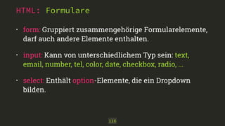 HTML: Formulare 
• form: Gruppiert zusammengehörige Formularelemente, 
darf auch andere Elemente enthalten. 
• input: Kann von unterschiedlichem Typ sein: text, 
email, number, tel, color, date, checkbox, radio, ... 
• select: Enthält option-Elemente, die ein Dropdown 
bilden. 
116 
 