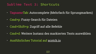 Sublime Text 3: Shortcuts 
• TagnameTab: Autocomplete (Mehrfach für Sprungmarken) 
• Cmd+p: Fuzzy-Search für Dateien 
• Cmd+Shift+p: Zugriff auf alle Befehle 
• Cmd+d: Weitere Instanz des markierten Texts auswählen 
• Ausführliches Tutorial auf scotch.io 
117 
 
