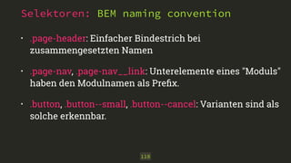 Selektoren: BEM naming convention 
• .page-header: Einfacher Bindestrich bei 
zusammengesetzten Namen 
• .page-nav, .page-nav__link: Unterelemente eines "Moduls" 
haben den Modulnamen als Prefix. 
• .button, .button--small, .button--cancel: Varianten sind als 
solche erkennbar. 
118 
 