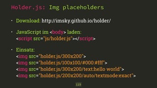 Holder.js: Img placeholders 
• Download: http://imsky.github.io/holder/ 
• JavaScript im <body> laden: 
<script src="js/holder.js"></script> 
• Einsatz: 
<img src="holder.js/300x200"> 
<img src="holder.js/100x100/#000:#fff"> 
<img src="holder.js/300x200/text:hello world"> 
<img src="holder.js/200x200/auto/textmode:exact"> 
119 
 