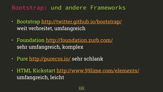 Bootstrap: und andere Frameworks 
• Bootstrap http://twitter.github.io/bootstrap/ 
weit verbreitet, umfangreich 
• Foundation http://foundation.zurb.com/ 
sehr umfangreich, komplex 
• Pure http://purecss.io/ sehr schlank 
• HTML Kickstart http://www.99lime.com/elements/ 
umfangreich, leicht 
122 
 