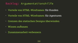 Backlog: Argumentationshilfe 
• Vorteile von HTML-Wireframes: für Kunden 
• Vorteile von HTML-Wireframes: für Agenturen 
• Grenzen des statischen Designs überwinden 
• Wissen aufbauen 
• Zusammenarbeit verbessern 
124 
 