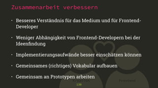 Zusammenarbeit verbessern 
• Besseres Verständnis für das Medium und für Frontend- 
Developer 
• Weniger Abhängigkeit von Frontend-Developern bei der 
Ideenfindung 
• Implementierungsaufwände besser einschätzen können 
• Gemeinsames (richtiges) Vokabular aufbauen 
• Gemeinsam an Prototypen arbeiten 
Kreation Frontend 
130 
 
