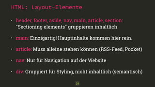 HTML: Layout-Elemente 
• header, footer, aside, nav, main, article, section: 
"Sectioning elements" gruppieren inhaltlich 
• main: Einzigartig! Hauptinhalte kommen hier rein. 
• article: Muss alleine stehen können (RSS-Feed, Pocket) 
• nav: Nur für Navigation auf der Website 
• div: Gruppiert für Styling, nicht inhaltlich (semantisch) 
20 
 