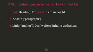 HTML: Inhaltselemente – Textinhalte 
• h1, h2: Heading. Pro section ein neues h1. 
• p: Absatz ("paragraph") 
• a: Link ("anchor"). Darf weitere Inhalte enthalten. 
22 
 