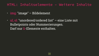 HTML: Inhaltselemente – Weitere Inhalte 
• img: "image" – Bildelement 
• ul, ol: "unordered/ordered list" – eine Liste mit 
Bulletpoints oder Nummerierungen. 
Darf nur li-Elemente enthalten. 
23 
 