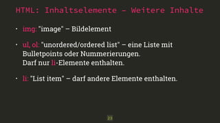 HTML: Inhaltselemente – Weitere Inhalte 
• img: "image" – Bildelement 
• ul, ol: "unordered/ordered list" – eine Liste mit 
Bulletpoints oder Nummerierungen. 
Darf nur li-Elemente enthalten. 
• li: "List item" – darf andere Elemente enthalten. 
23 
 
