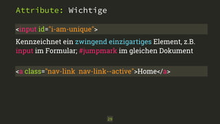 Attribute: Wichtige 
<input id="i-am-unique"> 
Kennzeichnet ein zwingend einzigartiges Element, z.B. 
input im Formular; #jumpmark im gleichen Dokument 
<a class="nav-link nav-link--active">Home</a> 
29 
 