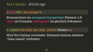 Attribute: Wichtige 
<input id="i-am-unique"> 
Kennzeichnet ein zwingend einzigartiges Element, z.B. 
input im Formular; #jumpmark im gleichen Dokument 
<a class="nav-link nav-link--active">Home</a> 
Wird fürs Styling verwendet. Elemente können mehrere 
"class names" enthalten. 
29 
 