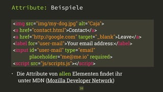 Attribute: Beispiele 
<img src="img/my-dog.jpg" alt="Caja"> 
<a href="contact.html">Contact</a> 
<a href="http://google.com" target="_blank">Leave</a> 
<label for="user-mail">Your email address:</label> 
<input id="user-mail" type="email" 
placeholder="me@me.io" required> 
<script src="js/scripts.js"></script> 
• Die Attribute von allen Elementen findet ihr 
unter MDN (Mozilla Developer Network) 
30 
 