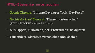 HTML-Elemente untersuchen 
• Google Chrome: "Chrome Developer Tools (DevTools)" 
• Rechtsklick auf Element: "Element untersuchen" 
(Profis drücken cmd+shift+c) 
• Aufklappen, Auswählen, per "Brotkrumen" navigieren 
• Text ändern, Elemente verschieben und löschen 
32 
 
