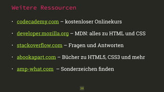 Weitere Ressourcen 
• codecademy.com – kostenloser Onlinekurs 
• developer.mozilla.org – MDN: alles zu HTML und CSS 
• stackoverflow.com – Fragen und Antworten 
• abookapart.com – Bücher zu HTML5, CSS3 und mehr 
• amp-what.com – Sonderzeichen finden 
38 
 