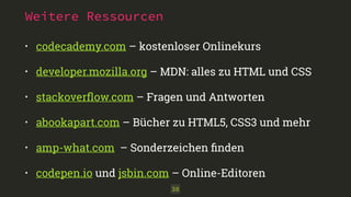 Weitere Ressourcen 
• codecademy.com – kostenloser Onlinekurs 
• developer.mozilla.org – MDN: alles zu HTML und CSS 
• stackoverflow.com – Fragen und Antworten 
• abookapart.com – Bücher zu HTML5, CSS3 und mehr 
• amp-what.com – Sonderzeichen finden 
• codepen.io und jsbin.com – Online-Editoren 
38 
 