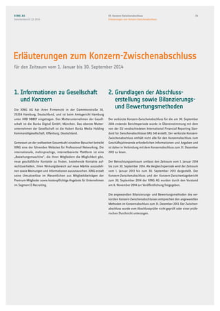 1. Informationen zu Gesellschaft
und Konzern
Die XING AG hat ihren Firmensitz in der Dammtorstraße 30,
20354 Hamburg, Deutschland, und ist beim Amtsgericht Hamburg
unter HRB 98807 eingetragen. Das Mutterunternehmen der Gesell-
schaft ist die Burda Digital GmbH, München. Das oberste Mutter-
unternehmen der Gesellschaft ist die Hubert Burda Media Holding
Kommanditgesellschaft, Offenburg, Deutschland.
Gemessen an der weltweiten Gesamtzahl einzelner Besucher betreibt
XING eine der führenden Websites für Professional Networking. Die
internationale, mehrsprachige, internetbasierte Plattform ist eine
„Beziehungsmaschine“, die ihren Mitgliedern die Möglichkeit gibt,
neue geschäftliche Kontakte zu finden, bestehende Kontakte auf-
rechtzuerhalten, ihren Wirkungsbereich auf neue Märkte auszudeh-
nen sowie Meinungen und Informationen auszutauschen. XING erzielt
seine Umsatzerlöse im Wesentlichen aus Mitgliedsbeiträgen der
Premium-Mitglieder sowie kostenpflichtige Angebote für Unternehmen
im Segment E-Recruiting.
2. Grundlagen der Abschluss-
erstellung sowie Bilanzierungs-
und Bewertungsmethoden
Der verkürzte Konzern-Zwischenabschluss für die am 30. September
2014 endende Berichtsperiode wurde in Übereinstimmung mit dem
von der EU verabschiedeten International Financial Reporting Stan-
dard für Zwischenabschlüsse (IAS 34) erstellt. Der verkürzte Konzern-
Zwischenabschluss enthält nicht alle für den Konzernabschluss zum
Geschäftsjahresende erforderlichen Informationen und Angaben und
ist daher in Verbindung mit dem Konzernabschluss zum 31. Dezember
2013 zu lesen.
Der Betrachtungszeitraum umfasst den Zeitraum vom 1. Januar 2014
bis zum 30. September 2014. Als Vergleichsperiode wird der Zeitraum
vom 1. Januar 2013 bis zum 30. September 2013 dargestellt. Der
Konzern-Zwischenabschluss und der Konzern-Zwischenlagebericht
zum 30. September 2014 der XING AG wurden durch den Vorstand
am 6. November 2014 zur Veröffentlichung freigegeben.
Die angewandten Bilanzierungs- und Bewertungsmethoden des ver-
kürzten Konzern-Zwischenabschlusses entsprechen den angewandten
Methoden im Konzernabschluss zum 31. Dezember 2013. Der Zwischen-
abschluss wurde vom Abschlussprüfer nicht geprüft oder einer prüfe-
rischen Durchsicht unterzogen.
Erläuterungen zum Konzern-Zwischenabschluss
für den Zeitraum vom 1. Januar bis 30. September 2014
XING AG
Zwischenbericht Q3 2014
2403. Konzern-Zwischenabschluss
Erläuterungen zum Konzern-Zwischenabschluss
 