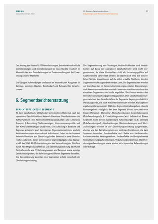 Der Anstieg der Kosten für IT-Dienstleistungen, betriebswirtschaftliche
Dienstleistungen und Dienstleistungen für neue Märkte resultiert im
Wesentlichen aus Fremdleistungen im Zusammenhang mit der Erwei-
terung unserer Plattform.
Die Übrigen Aufwendungen umfassen im Wesentlichen Ausgaben für
Beiträge, sonstige Abgaben, Bürobedarf und Aufwand für Versiche-
rungen.
6. Segmentberichterstattung
Berichtspflichtige Segmente
Ab dem Geschäftsjahr 2013 gliedert sich das Berichtsformat nach den
operativen Geschäftsfeldern Network/Premium (Basisfunktionen der
XING-Plattform mit Abonnement-Mitgliedschaften und Enterprise
Groups), E-Recruiting (Stellenanzeigen, Unternehmensprofile und
den XING-Talentmanager) und Events. Die Aufteilung in Bereiche und
Regionen entspricht auch der internen Organisationsstruktur und der
Berichterstattung an Vorstand und Aufsichtsrat. Dabei ist das Segment
Network/Premium aus Übersichtsgründen bewusst in zwei Unterbe-
reiche aufgeteilt, deren gemeinsame Segmentaufgabe das Basisge-
schäft der XING AG (Erlöserzielung aus der Vermarktung der Plattform
durch Abo-Mitgliedschaften) ist. Die Überleitungsrechnung beinhaltet
Zentralbereiche wie IT, Rechnungswesen und Personal sowie sonstige
Geschäftstätigkeiten, die definitionsgemäß keine Segmente darstellen.
Die Konsolidierung zwischen den Segmenten erfolgt innerhalb der
Überleitungsrechnung.
Die Segmentierung von Vermögen, Verbindlichkeiten und Investi-
tionen auf Basis der operativen Geschäftsfelder wird nicht vor-
genommen, da diese Kennzahlen nicht als Steuerungsgrößen auf
Segmentebene verwendet werden. So bezieht sich etwa ein wesent-
licher Teil der Investitionen auf die selbst erstellte Plattform, die den
Segmenten nicht zugeordnet werden kann. Die Segmentdaten werden
auf Grundlage der im Konzernabschluss angewendeten Bilanzierungs-
und Bewertungsmethoden ermittelt. Innenumsatzerlöse zwischen den
einzelnen Segmenten sind nicht angefallen. Die Kosten werden den
Bereichen verursachungsgerecht zugeordnet. Den Geschäftsbeziehun-
gen zwischen den Gesellschaften der Segmente liegen grundsätzlich
Preise zugrunde, die auch mit Dritten vereinbart werden. Als Segment-
ergebnisgröße verwendet XING das Segmentbetriebsergebnis, das als
Bruttoergebnis abzüglich der dem Segment direkt zurechenbaren
Kosten (Personal-, Marketing-, Mietaufwendungen, bereichsbezogene
IT-Aufwendungen [z. B. Entwicklungskosten] etc.) definiert ist. Einem
Segment nicht direkt zuordenbare Aufwendungen (z. B. zentrale
IT-Aufwendungen), Abschreibungen, Wertminderungen und Wert-
aufholungen werden in der Überleitungsrechnung ausgewiesen,
ebenso wie das Betriebsergebnis von zentralen Funktionen, die kein
Segment darstellen. Sondereffekte und Effekte aus Kaufpreisallo-
kationen werden herausgerechnet. Sondereffekte sind beispielsweise
Restrukturierungsaufwendungen, Veräußerungsergebnisse, Wertmin-
derungsaufwendungen sowie andere nicht operative Aufwendungen
oder Erträge.
XING AG
Zwischenbericht Q3 2014
2703. Konzern-Zwischenabschluss
Erläuterungen zum Konzern-Zwischenabschluss
 