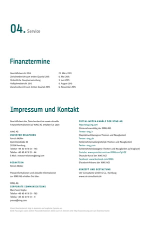 Finanztermine
Impressum und Kontakt
Geschäftsberichte, Zwischenberichte sowie aktuelle
Finanzinformationen zur XING AG erhalten Sie über:
XING AG
Investor Relations
Patrick Möller
Dammtorstraße 30
20354 Hamburg
Telefon +49 40 41 91 31 – 793
Telefax  +49 40 41 91 31 – 44
E-Mail: investor-relations@xing.com
redaktion
Patrick Möller
Presseinformationen und aktuelle Informationen
zur XING AG erhalten Sie über:
XING AG
Corporate Communications
Marc-Sven Kopka
Telefon +49 40 41 91 31 – 763
Telefax  +49 40 41 91 31 – 11
presse@xing.com
Social-Media-Kanäle der XING AG
http://blog.xing.com
(Unternehmensblog der XING AG)
Twitter: xing_ir
(Kapitalmarktbezogene Themen und Neuigkeiten)
Twitter: xing_de
(Unternehmensübergreifende Themen und Neuigkeiten)
Twitter: xing_com
(Unternehmensbezogene Themen und Neuigkeiten auf Englisch)
Youtube: www.youtube.com/user/XINGcom?gl=DE
(Youtube-Kanal der XING AG)
Facebook: www.facebook.com/XING
(Facebook-Präsenz der XING AG)
Konzept und gestaltung
CAT Consultants GmbH  Co., Hamburg
www.cat-consultants.de
Dieser Zwischenbericht liegt in deutscher und englischer Sprache vor.
Beide Fassungen sowie weitere Presseinformationen stehen auch im Internet unter http://corporate.xing.com zum Download bereit.
Geschäftsbericht 2014			 25. März 2015
Zwischenbericht zum ersten Quartal 2015 	 6. Mai 2015
Ordentliche Hauptversammlung		 3. Juni 2015
Halbjahresbericht 2015			 6. August 2015
Zwischenbericht zum dritten Quartal 2015	 6. November 2015
04.Service
 