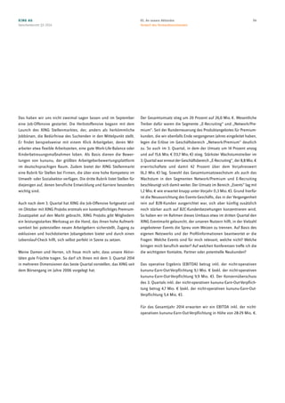 Das haben wir uns nicht zweimal sagen lassen und im September
eine Job-Offensive gestartet. Die Herbstoffensive begann mit dem
Launch des XING Stellenmarktes, der, anders als herkömmliche
Jobbörsen, die Bedürfnisse des Suchenden in den Mittelpunkt stellt.
Er findet beispielsweise mit einem Klick Arbeitgeber, deren Mit-
arbeiter etwa flexible Arbeitszeiten, eine gute Work-Life-Balance oder
Kinderbetreuungsmaßnahmen loben. Als Basis dienen die Bewer-
tungen von kununu, der größten Arbeitgeberbewertungsplattform
im deutschsprachigen Raum. Zudem bietet der XING Stellenmarkt
eine Rubrik für Stellen bei Firmen, die über eine hohe Kompetenz im
Umwelt- oder Sozialsektor verfügen. Die dritte Rubrik listet Stellen für
diejenigen auf, denen berufliche Entwicklung und Karriere besonders
wichtig sind.
Auch nach dem 3. Quartal hat XING die Job-Offensive fortgesetzt und
im Oktober mit XING ProJobs erstmals ein kostenpflichtiges Premium-
Zusatzpaket auf den Markt gebracht. XING ProJobs gibt Mitgliedern
ein leistungsstarkes Werkzeug an die Hand, das ihnen hohe Aufmerk-
samkeit bei potenziellen neuen Arbeitgebern sicherstellt, Zugang zu
exklusiven und hochdotierten Jobangeboten bietet und durch einen
Lebenslauf-Check hilft, sich selbst perfekt in Szene zu setzen.
Meine Damen und Herren, ich freue mich sehr, dass unsere Aktivi-
täten gute Früchte tragen. So darf ich Ihnen mit dem 3. Quartal 2014
in mehreren Dimensionen das beste Quartal vorstellen, das XING seit
dem Börsengang im Jahre 2006 vorgelegt hat.
Der Gesamtumsatz stieg um 20 Prozent auf 26,0 Mio. €. Wesentliche
Treiber dafür waren die Segmente „E-Recruiting“ und „Network/Pre-
mium“. Seit der Runderneuerung des Produktangebotes für Premium-
kunden, die wir ebenfalls Ende vergangenen Jahres eingeleitet haben,
legen die Erlöse im Geschäftsbereich „Network/Premium“ deutlich
zu. So auch im 3. Quartal, in dem der Umsatz um 14 Prozent anzog
und auf 15,6 Mio. € (13,7 Mio. €) stieg. Stärkster Wachstumstreiber im
3. Quartalwarerneut derGeschäftsbereich „E-Recruiting“, der8,8 Mio. €
erwirtschaftete und damit 42 Prozent über dem Vorjahreswert
(6,2 Mio. €) lag. Sowohl das Gesamtumsatzwachstum als auch das
Wachstum in den Segmenten Network/Premium und E-Recruiting
beschleunigt sich damit weiter. Der Umsatz im Bereich „Events“ lag mit
1,2 Mio. € wie erwartet knapp unter Vorjahr (1,3 Mio. €). Grund hierfür
ist die Neuausrichtung des Events-Geschäfts, das in der Vergangenheit
rein auf B2B-Kunden ausgerichtet war, sich aber künftig zusätzlich
noch stärker auch auf B2C-Kundenbeziehungen konzentrieren wird.
So haben wir im Rahmen dieses Umbaus etwa im dritten Quartal den
XING Eventmarkt gelauncht, der unseren Nutzern hilft, in der Vielzahl
angebotener Events die Spreu vom Weizen zu trennen. Auf Basis des
eigenen Netzwerks und der Profilinformationen beantwortet er die
Fragen: Welche Events sind für mich relevant, welche nicht? Welche
bringen mich beruflich weiter? Auf welchen Konferenzen treffe ich die
die wichtigsten Kontakte, Partner oder potentielle Neukunden?
Das operative Ergebnis (EBITDA) betrug inkl. der nicht-operativen
kununu-Earn-Out-Verpflichtung 9,1 Mio. € (exkl. der nicht-operativen
kununu-Earn-Out-Verpflichtung 9,9 Mio. €). Der Konzernüberschuss
des 3. Quartals inkl. der nicht-operativen kununu-Earn-Out-Verpflich-
tung betrug 4,7 Mio. € (exkl. der nicht-operativen kununu-Earn-Out-
Verpflichtung 5,4 Mio. €).
Für das Gesamtjahr 2014 erwarten wir ein EBITDA inkl. der nicht-
operativen kununu-Earn-Out-Verpflichtung in Höhe von 28-29 Mio. €.
XING AG
Zwischenbericht Q3 2014
0401. An unsere Aktionäre
Vorwort des Vorstandsvorsitzenden
 