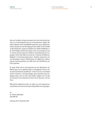 Was mich zusätzlich und ganz besonders freut: Das dritte Quartal war
nicht nur ein Rekordquartal was das Umsatzwachstum angeht. Wir
haben außerdem mehr neue Mitglieder gewonnen, als in irgendeinem
anderen Quartal seit dem Börsengang im Jahre 2006. So konnte XING
im Berichtszeitraum insgesamt 282.000 neue Plattform-Mitglieder in
der D-A-CH-Region willkommen heißen. Dazu hat erstmalig auch die
im zweiten Quartal akquirierte Plattform www.lebenslauf.com bei-
getragen. Damit hatte XING zum Ende des 3. Quartals 7,67 Millionen
Mitglieder im deutschsprachigen Raum. Zusätzlich registrierten sich
seit Jahresbeginn weitere 265.000 Nutzer bei XING-Events. Addiert
stieg die Gesamtnutzerbasis von XING damit auf 7,94 Millionen per
Ende September.
An dieser Stelle will ich mich bedanken bei den Mitarbeitern der
XING Gruppe, die mit großem Ehrgeiz und Engagement nicht nur für
die oben beschriebene Job-Offensive, sondern auch für eine Vielzahl
weiterer Initiativen und Entwicklungen, ganz wesentlich dazu bei-
getragen haben, dass ich Ihnen diese Zahlen vorlegen kann. Ich will
mich darüber hinaus bedanken bei Ihnen für Ihr Vertrauen und Ihre
Treue.
XING wächst ungebremst weiter, wir haben uns viel vorgenommen
und befinden uns auf einem sehr guten Weg. Bleiben Sie uns gewogen,
Ihr
Dr. Thomas Vollmoeller
CEO XING AG
Hamburg, den 6. November 2014
XING AG
Zwischenbericht Q3 2014
0501. An unsere Aktionäre
Vorwort des Vorstandsvorsitzenden
 