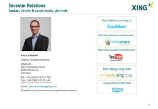 Investor Relations
Contact details & social media channels
http://twitter.com/xing_ir

http://www.slideshare.net/patmoeller

http://www.youtube.com/XINGcom
Patrick Moeller
Director Investor Relations
XING AG
Dammtorstraße 29-32
20354 Hamburg
Germany

http://blog.xing.com

Tel.: +49 (0)40 419 131-793
Fax.: +49 (0)40 419 131-44
(Please use this number to submit “WpHG notifications”)

skype:patrickmoeller?add

Email.: patrick.moeller@xing.com
IR website: http://corporate.xing.com/english/investor-relations/

22

 