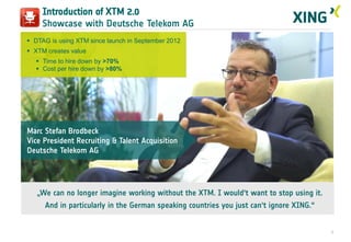 Introduction of XTM 2.0
Showcase with Deutsche Telekom AG
 DTAG is using XTM since launch in September 2012
 XTM creates value
 Time to hire down by >70%
 Cost per hire down by >80%

Marc Stefan Brodbeck
Vice President Recruiting & Talent Acquisition
Deutsche Telekom AG

„We can no longer imagine working without the XTM. I would‘t want to stop using it.
And in particularly in the German speaking countries you just can‘t ignore XING.“

7

 