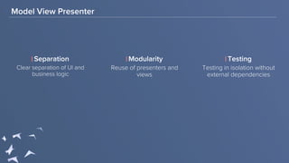 Model View Presenter
Clear separation of UI and
business logic
Separation Modularity
Reuse of presenters and
views
Testing
Testing in isolation without
external dependencies
 