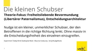 7
Theorie-Fokus: Freiheitsliebende Bevormundung
(Libertärer Paternalismus), Entscheidungsarchitektur
Nudge ist ein kleiner, unmerklicher Schubser, der den
Betroffenen in die richtige Richtung lenkt. Ohne massiv in
die Entscheidungsfreiheit des einzelnen einzugreifen.
Experiment Teddy Klinik Stadtspital Waid - Maurice Codourey - bit.ly/NudgeRocks
Die kleinen Schubser
 
