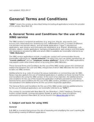 Last updated: 2021-09-17
General Terms and Conditions
“XING” means the service as described below (including all applications) and/or the provider
of this service, New Work SE.
A. General Terms and Conditions for the use of the
XING service
The XING service is rendered via websites (e.g. xing.com, xing.de, xing-events.com,
kununu.com, lebenslauf.com, bewerbung.com, hallofreelancer.com), a number of diﬀerent
sub-domains and domain aliases, and via mobile applications (“apps”), background
applications, web services and third-party-site integrations (e.g. iFrame). All websites, sub-
domains, aliases, mobile applications, background applications, web services and third-party-
site integrations provided by XING and where XING is available are hereinafter referred to as
“XING Websites”.
The XING service applications include, in particular, contact and communication forums
(hereinafter referred to as “social network”) for which the user can obtain membership, an
“events platform” and an “employer review platform”. Some of the XING applications
may appear under other brand names or by using other XING Websites.
These General Terms and Conditions for the use of the XING service govern the contractual
relationship between the user and XING, irrespective of which XING Websites the User visits
to take use XING services.
Additional terms (e.g. code of conduct for group moderators or commenting rules for XING
News) may also apply to the use of individual applications in addition to these General Terms
and Conditions for using the XING service. In the event of an objection, the additional terms
and conditions for the use of the respective application shall take precedence over these
General Terms and Conditions for the use of the XING service, provided such precedence is
not excluded in the additional terms for the use of the respective application.
The General Terms and Conditions for the use of the XING service and any additional terms
for the use of individual applications are hereinafter referred to as “GTC”.
The contract is concluded with New Work SE, Am Strandkai 1, 20457 Hamburg, Germany
.
Further contact details, commercial register details as well as the name of a person
authorised to represent New Work SE can be found in the About this site section.
1. Subject and basis for using XING
General
1.1 XING is a service that pursues the aim of improving and simplifying the user’s working life
by providing a variety of diﬀerent applications.
 