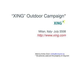 “XING” Outdoor Campaign*


                  Milan, Italy­ July 2008
                http://www.xing.com




              Made by Andrey Golub, andrey@computer.org
                      
              * the pictures used are the property of xing.com
 