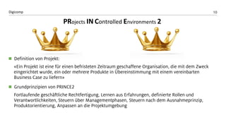 10 
Digicomp 
Definition von Projekt: 
«Ein Projekt ist eine für einen befristeten Zeitraum geschaffene Organisation, die mit dem Zweck eingerichtet wurde, ein oder mehrere Produkte in Übereinstimmung mit einem vereinbarten Business Case zu liefern» 
Grundprinzipien von PRINCE2 
Fortlaufende geschäftliche Rechtfertigung, Lernen aus Erfahrungen, definierte Rollen und Verantwortlichkeiten, Steuern über Managementphasen, Steuern nach dem Ausnahmeprinzip, Produktorientierung, Anpassen an die Projektumgebung 
PRojectsINControlledEnvironments 2  