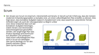 13 
Digicomp 
Scrum 
Der Ansatz von Scrumist empirisch, inkrementell und iterativ. Er beruht auf der Erfahrung, dass die meisten modernen Entwicklungsprojekte zu komplex sind, um einen vollumfänglichen Plan erstellen zu können. Dies liegt daran, dass komplexe Aufgaben dadurch charakterisiert sind, dass sowohl ein wesentlicher Teil der Anforderungen als auch der Lösungsansätze zu Beginn unklar sind. Diese Unklarheit lässt sich bei komplexen Aufgaben beseitigen, indem iterativ und inkrementell Zwischenergebnisse geschaffen werden. Der langfristige Plan (das ProductBacklog) wird kontinuier- lichdetailliert und verbessert. Statt einem vollumfänglichen Plan wird in Scrumein Detailplan (das Sprint Backlog) nur für den jeweils nächsten Zyklus (dem Sprint) erstellt. 
http://de.wikipedia.org/ 
Produkt- Backlog 
Sprint- Backlog 
Sprint 
Lauffähige, inkrementellverbesserte Software 
30 Tage 
24 h 
Scrum Methode  