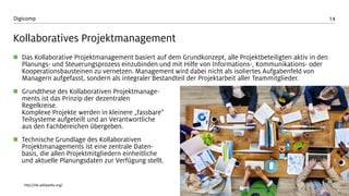 14 
Digicomp 
KollaborativesProjektmanagement 
Das KollaborativeProjektmanagement basiert auf dem Grundkonzept, alle Projektbeteiligten aktiv in den Planungs-und Steuerungsprozess einzubinden und mit Hilfe von Informations-, Kommunikations-oder Kooperationsbausteinen zu vernetzen. Management wird dabei nicht als isoliertes Aufgabenfeld von Managern aufgefasst, sondern als integraler Bestandteil der Projektarbeit aller Teammitglieder. 
Grundthese des KollaborativenProjektmanage- mentsist das Prinzip der dezentralen Regelkreise. Komplexe Projekte werden in kleinere „fassbare“ Teilsysteme aufgeteilt und an Verantwortliche aus den Fachbereichen übergeben. 
Technische Grundlage des KollaborativenProjektmanagements ist eine zentrale Daten- basis, die allen Projektmitgliedern einheitliche und aktuelle Planungsdaten zur Verfügung stellt. 
http://de.wikipedia.org/  