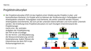 18 
Digicomp 
Projektstrukturplan 
Der Projektstrukturplan (PSP) ist das Ergebnis einer Gliederung des Projekts in plan-und kontrollierbare Elemente. Ein Projekt wird im Rahmen der Strukturierung in Teilaufgaben und Arbeitspakete unterteilt. Teilaufgaben sind Elemente, die weiter unterteilt werden müssen, Arbeitspakete sind Elemente, die sich auf der untersten Ebene befinden und nicht weiter unterteilt werden. Die Erstellung eines Projektstrukturplans ist nach heutigem Erkenntnisstand des Projektmanage- mentseine der zentralen Aufgaben der Projektplanung. Der PSP ist die Grundlagefür die Termin-und Ablaufplanung, die Ressourceneinplanung und die Kostenplanung. Zudem fliessen die Erkenntnisse aus dem PSP in das Risikomanagement ein. 
http://de.wikipedia.org/  
