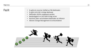 25 
Digicomp 
Fazit 
4 
3 
2 
1 
•Es gibt ein enorme Vielfalt an PM-Methoden 
•Es gibt nicht DIE richtige Methode 
•Methoden dürfen angepasst werden 
•Beständigkeit im Ziel stellt Erfolg sicher 
•Kenntnis über verschiedene Methoden ist hilfreich 
•Aktives Change Management ist entscheidend  