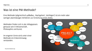5 
Digicomp 
Was ist eine PM-Methode? 
Eine Methode (altgriechisch μέθοδος‚ Nachgehen‘, ‚Verfolgen‘) ist ein mehr oder weniger planmässiges Verfahren zur Erreichung eines Zieles. 
Methoden finden sich in der Alltagspraxis genauso wie in Wissenschaft, Philosophie und Kunst. 
Im engeren Sinne wird unter einer Methode ein Erkenntniswegverstanden. 
http://de.wikipedia.org/  