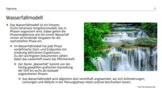7 
Digicomp 
Wasserfallmodell 
Das Wasserfallmodell ist ein lineares (nicht iteratives) Vorgehensmodell, das in Phasen organisiert wird. Dabei gehen die Phasenergebnisse wie bei einem Wasserfall immer als bindende Vorgaben für die nächsttiefere Phase ein. 
Im Wasserfallmodell hat jede Phase vordefinierte Start-und Endpunkte mit eindeutig definierten Ergebnissen. Zu den wichtigsten Dokumenten zählen dabei das Lastenheft sowie das Pflichtenheft. 
Der Name „Wasserfall“ kommt von der häufig gewählten grafischen Darstellung der fünf bis sechs als Kaskade angeordneten Phasen. 
Das Wasserfallmodell wird allgemein dort vorteilhaft angewendet, wo sich Anforderungen, Leistungen und Abläufe in der Planungsphase relativ präzise beschreiben lassen. 
http://de.wikipedia.org/  